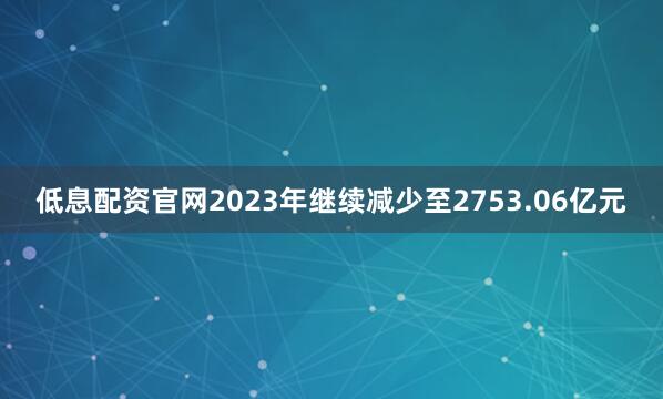 低息配资官网2023年继续减少至2753.06亿元