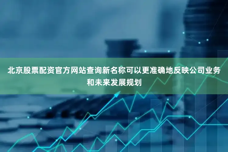 北京股票配资官方网站查询新名称可以更准确地反映公司业务和未来发展规划