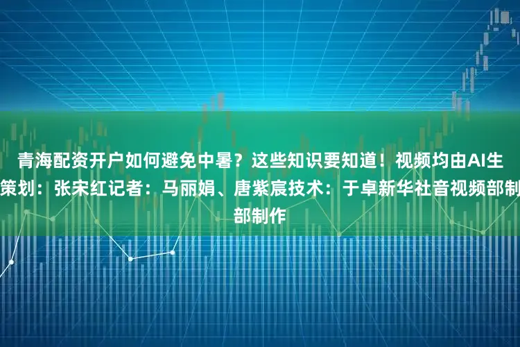 青海配资开户如何避免中暑？这些知识要知道！视频均由AI生成策划：张宋红记者：马丽娟、唐紫宸技术：于卓新华社音视频部制作