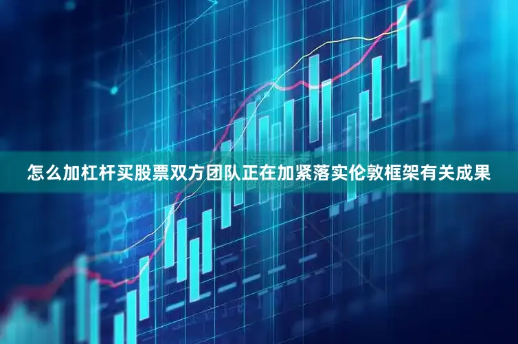 怎么加杠杆买股票双方团队正在加紧落实伦敦框架有关成果