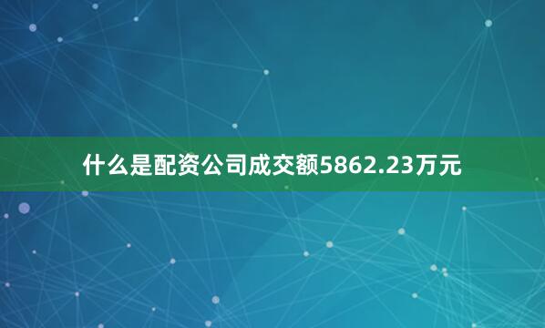 什么是配资公司成交额5862.23万元